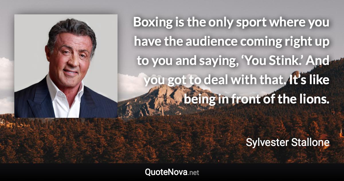 Boxing is the only sport where you have the audience coming right up to you and saying, ‘You Stink.’ And you got to deal with that. It’s like being in front of the lions. - Sylvester Stallone quote