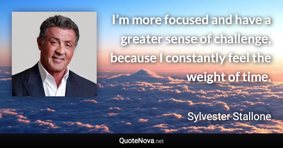 I’m more focused and have a greater sense of challenge, because I constantly feel the weight of time. - Sylvester Stallone quote