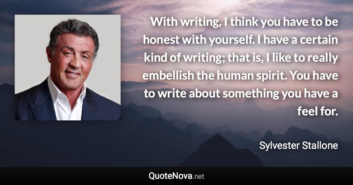 With writing, I think you have to be honest with yourself. I have a certain kind of writing; that is, I like to really embellish the human spirit. You have to write about something you have a feel for. - Sylvester Stallone quote