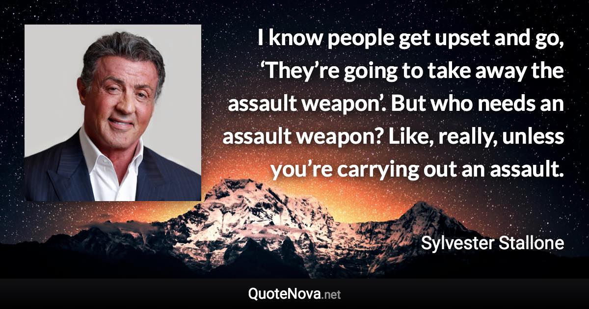 I know people get upset and go, ‘They’re going to take away the assault weapon’. But who needs an assault weapon? Like, really, unless you’re carrying out an assault. - Sylvester Stallone quote