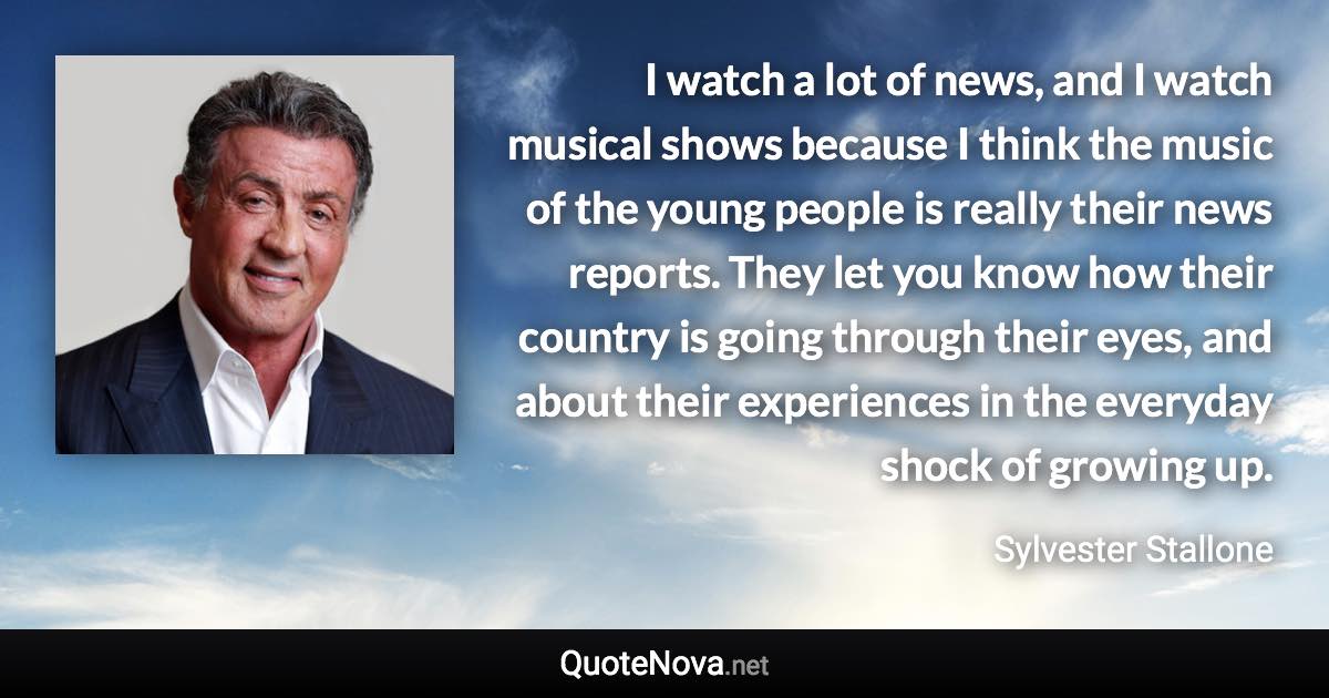 I watch a lot of news, and I watch musical shows because I think the music of the young people is really their news reports. They let you know how their country is going through their eyes, and about their experiences in the everyday shock of growing up. - Sylvester Stallone quote