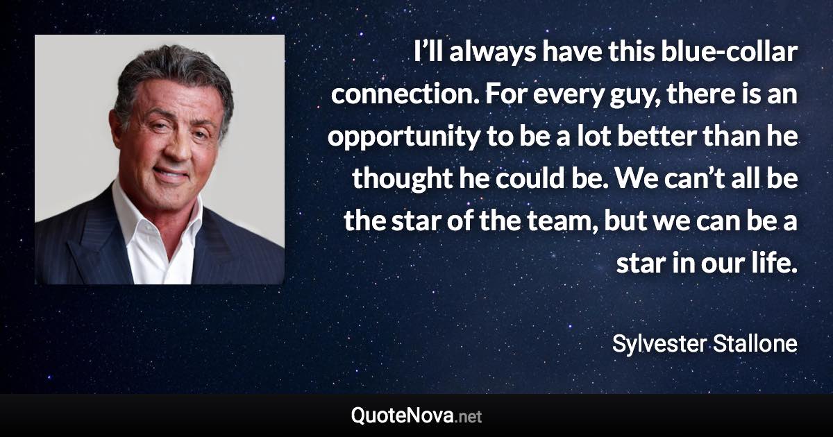 I’ll always have this blue-collar connection. For every guy, there is an opportunity to be a lot better than he thought he could be. We can’t all be the star of the team, but we can be a star in our life. - Sylvester Stallone quote