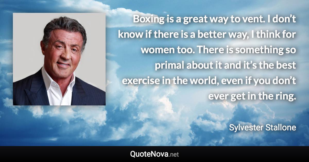 Boxing is a great way to vent. I don’t know if there is a better way, I think for women too. There is something so primal about it and it’s the best exercise in the world, even if you don’t ever get in the ring. - Sylvester Stallone quote