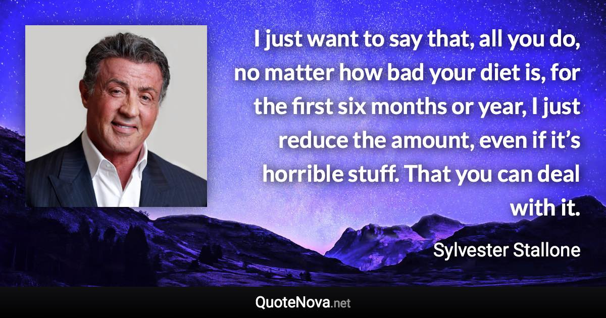 I just want to say that, all you do, no matter how bad your diet is, for the first six months or year, I just reduce the amount, even if it’s horrible stuff. That you can deal with it. - Sylvester Stallone quote