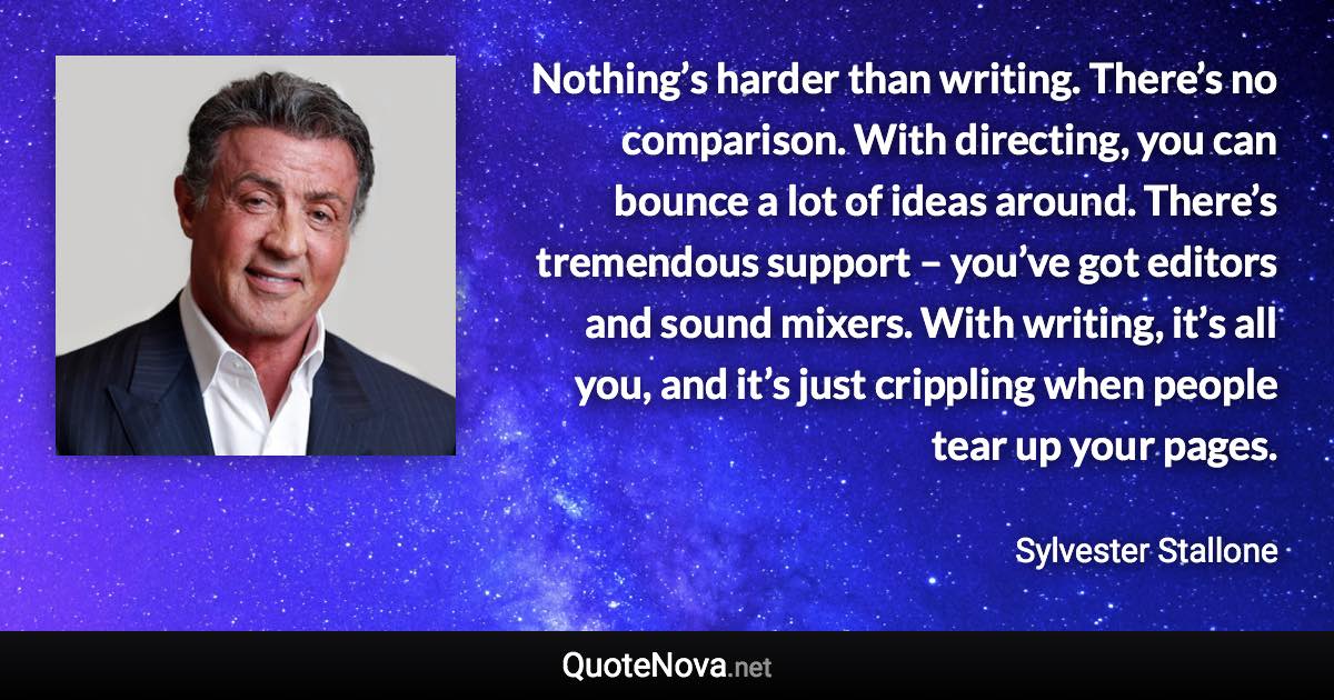 Nothing’s harder than writing. There’s no comparison. With directing, you can bounce a lot of ideas around. There’s tremendous support – you’ve got editors and sound mixers. With writing, it’s all you, and it’s just crippling when people tear up your pages. - Sylvester Stallone quote