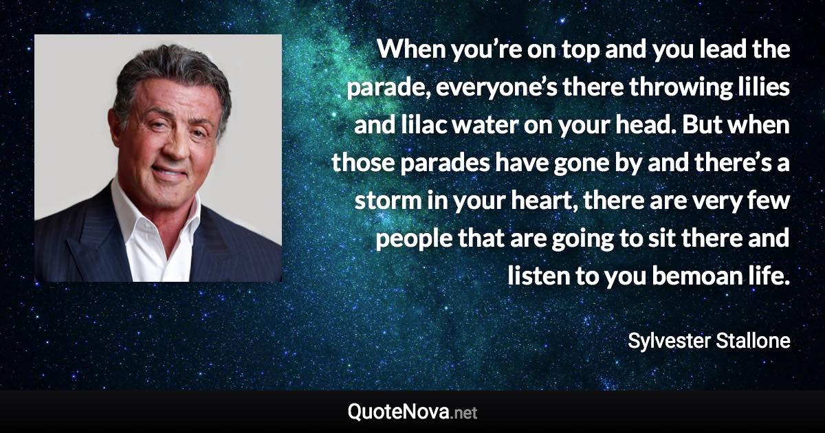 When you’re on top and you lead the parade, everyone’s there throwing lilies and lilac water on your head. But when those parades have gone by and there’s a storm in your heart, there are very few people that are going to sit there and listen to you bemoan life. - Sylvester Stallone quote