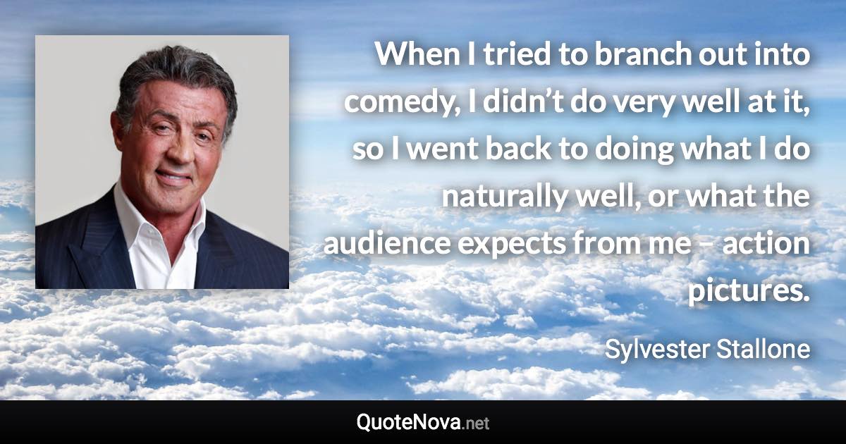 When I tried to branch out into comedy, I didn’t do very well at it, so I went back to doing what I do naturally well, or what the audience expects from me – action pictures. - Sylvester Stallone quote