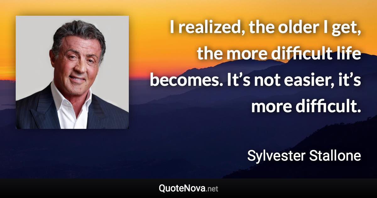 I realized, the older I get, the more difficult life becomes. It’s not easier, it’s more difficult. - Sylvester Stallone quote