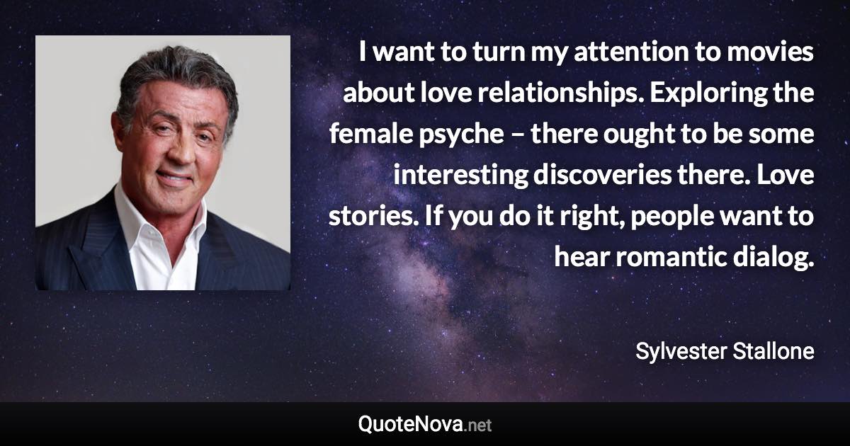 I want to turn my attention to movies about love relationships. Exploring the female psyche – there ought to be some interesting discoveries there. Love stories. If you do it right, people want to hear romantic dialog. - Sylvester Stallone quote