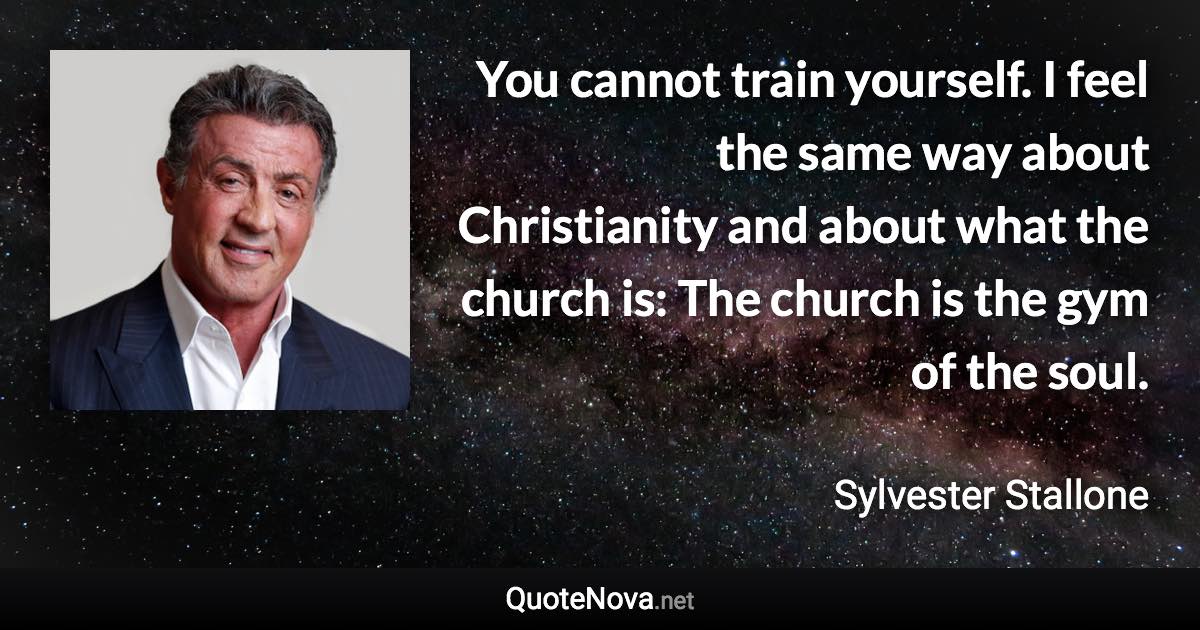 You cannot train yourself. I feel the same way about Christianity and about what the church is: The church is the gym of the soul. - Sylvester Stallone quote