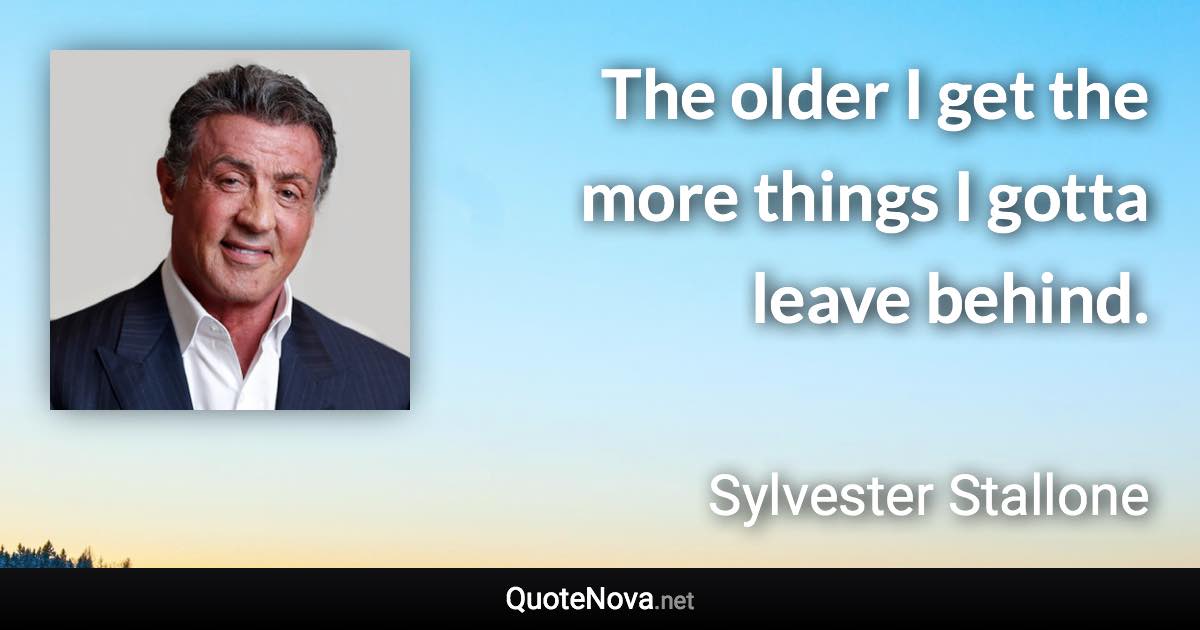 The older I get the more things I gotta leave behind. - Sylvester Stallone quote