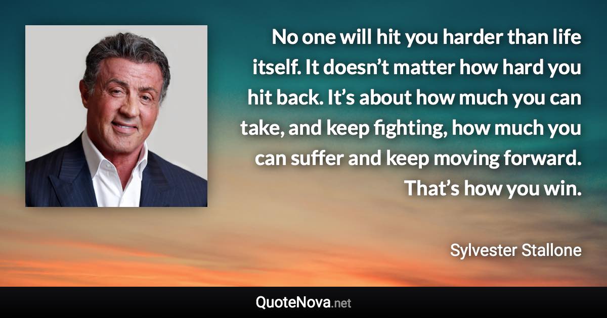 No one will hit you harder than life itself. It doesn’t matter how hard you hit back. It’s about how much you can take, and keep fighting, how much you can suffer and keep moving forward. That’s how you win. - Sylvester Stallone quote