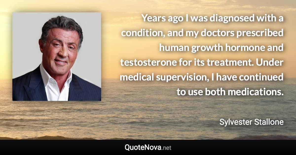 Years ago I was diagnosed with a condition, and my doctors prescribed human growth hormone and testosterone for its treatment. Under medical supervision, I have continued to use both medications. - Sylvester Stallone quote