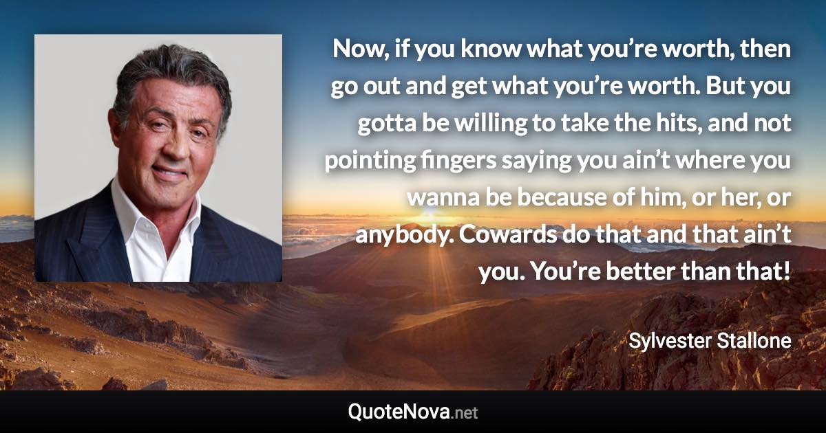 Now, if you know what you’re worth, then go out and get what you’re worth. But you gotta be willing to take the hits, and not pointing fingers saying you ain’t where you wanna be because of him, or her, or anybody. Cowards do that and that ain’t you. You’re better than that! - Sylvester Stallone quote