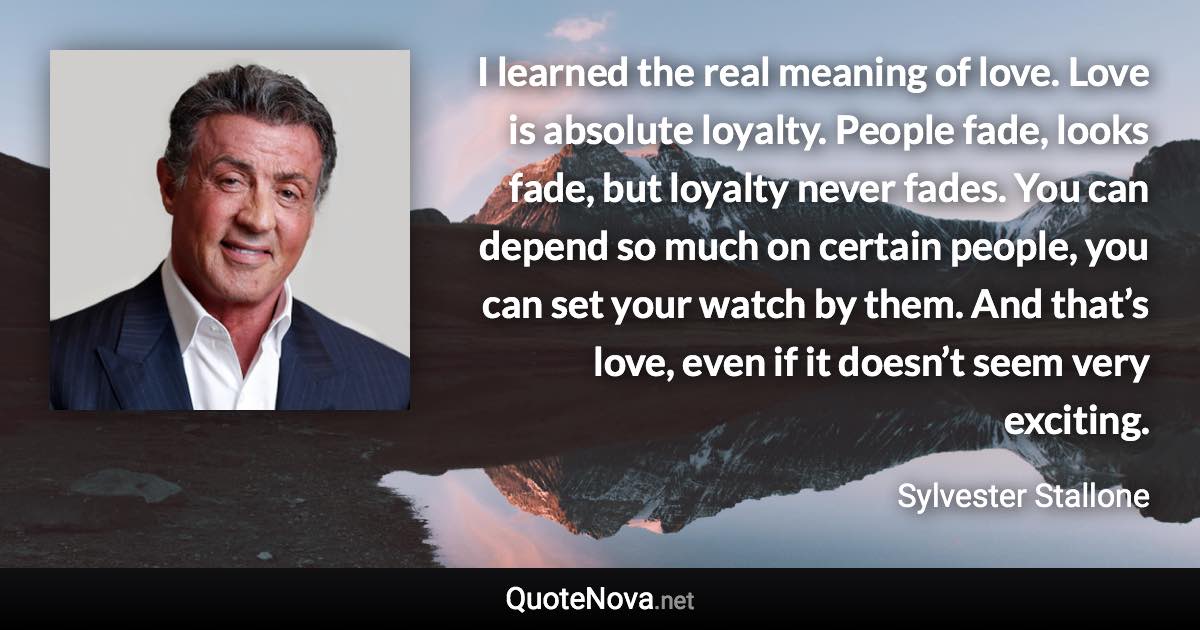 I learned the real meaning of love. Love is absolute loyalty. People fade, looks fade, but loyalty never fades. You can depend so much on certain people, you can set your watch by them. And that’s love, even if it doesn’t seem very exciting. - Sylvester Stallone quote