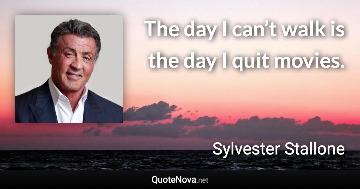 The day I can’t walk is the day I quit movies. - Sylvester Stallone quote