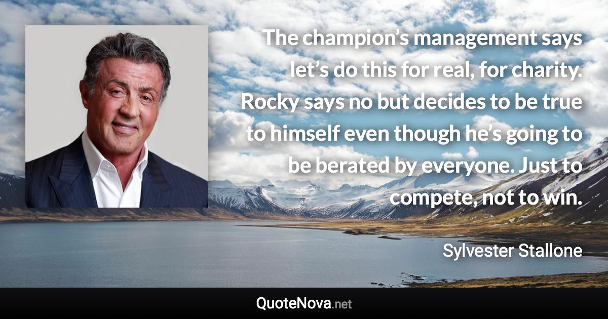 The champion’s management says let’s do this for real, for charity. Rocky says no but decides to be true to himself even though he’s going to be berated by everyone. Just to compete, not to win. - Sylvester Stallone quote