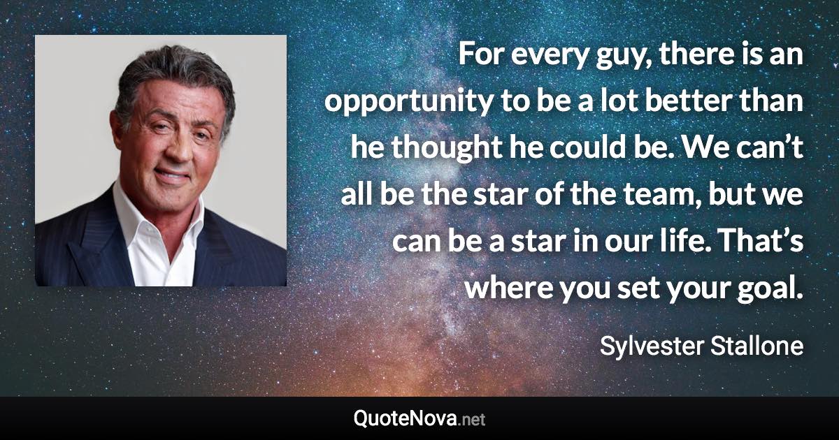 For every guy, there is an opportunity to be a lot better than he thought he could be. We can’t all be the star of the team, but we can be a star in our life. That’s where you set your goal. - Sylvester Stallone quote