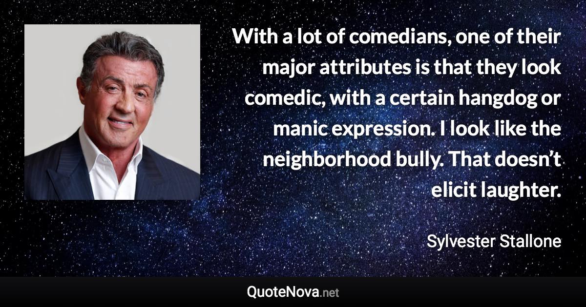 With a lot of comedians, one of their major attributes is that they look comedic, with a certain hangdog or manic expression. I look like the neighborhood bully. That doesn’t elicit laughter. - Sylvester Stallone quote