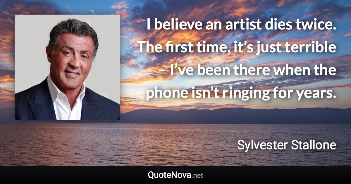 I believe an artist dies twice. The first time, it’s just terrible – I’ve been there when the phone isn’t ringing for years. - Sylvester Stallone quote