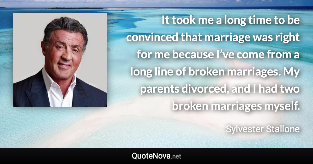 It took me a long time to be convinced that marriage was right for me because I’ve come from a long line of broken marriages. My parents divorced, and I had two broken marriages myself. - Sylvester Stallone quote