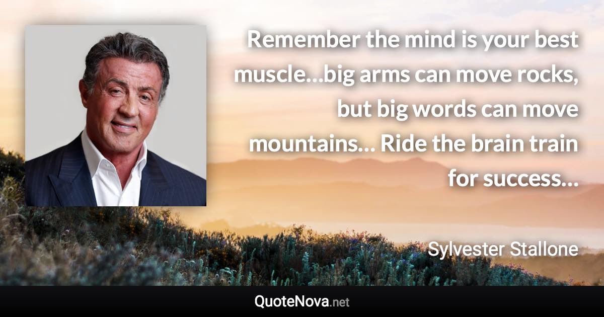 Remember the mind is your best muscle…big arms can move rocks, but big words can move mountains… Ride the brain train for success… - Sylvester Stallone quote