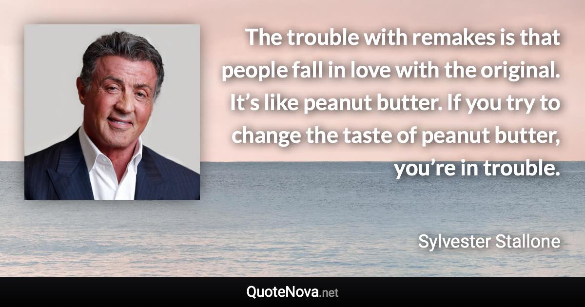 The trouble with remakes is that people fall in love with the original. It’s like peanut butter. If you try to change the taste of peanut butter, you’re in trouble. - Sylvester Stallone quote