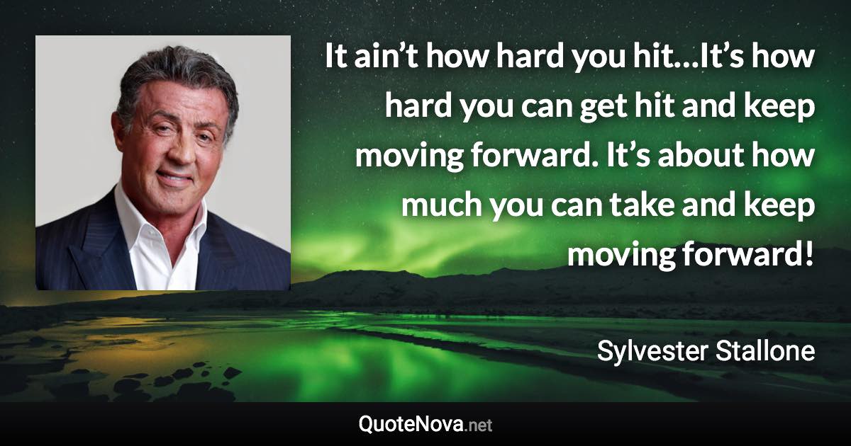 It ain’t how hard you hit…It’s how hard you can get hit and keep moving forward. It’s about how much you can take and keep moving forward! - Sylvester Stallone quote