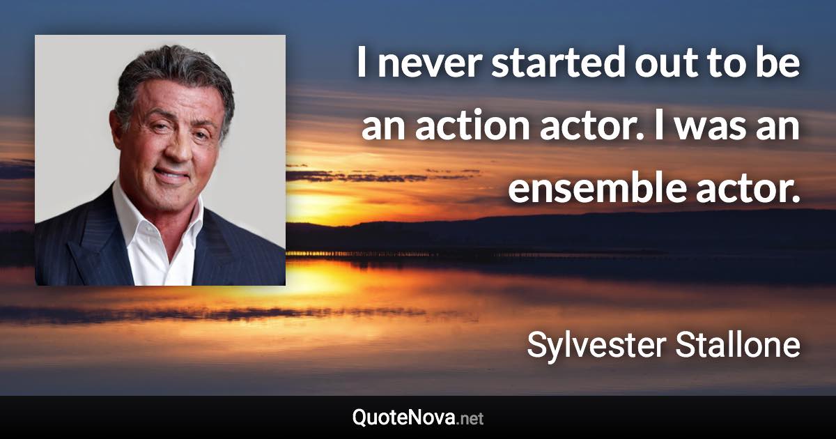 I never started out to be an action actor. I was an ensemble actor. - Sylvester Stallone quote