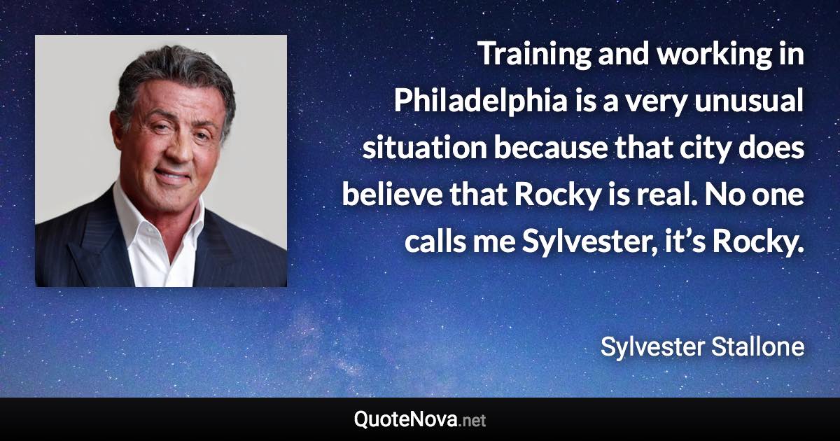 Training and working in Philadelphia is a very unusual situation because that city does believe that Rocky is real. No one calls me Sylvester, it’s Rocky. - Sylvester Stallone quote