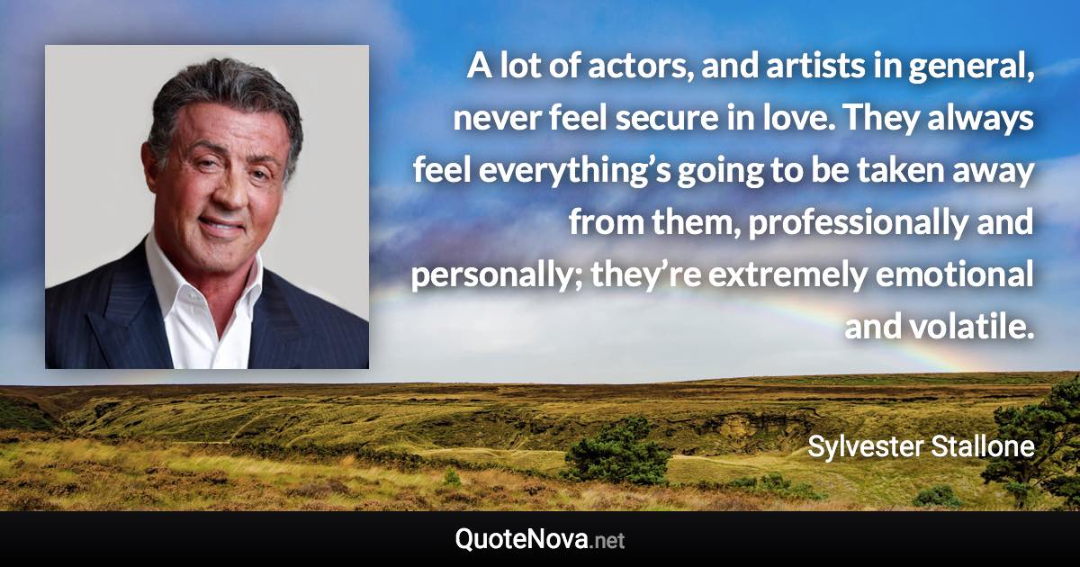 A lot of actors, and artists in general, never feel secure in love. They always feel everything’s going to be taken away from them, professionally and personally; they’re extremely emotional and volatile. - Sylvester Stallone quote
