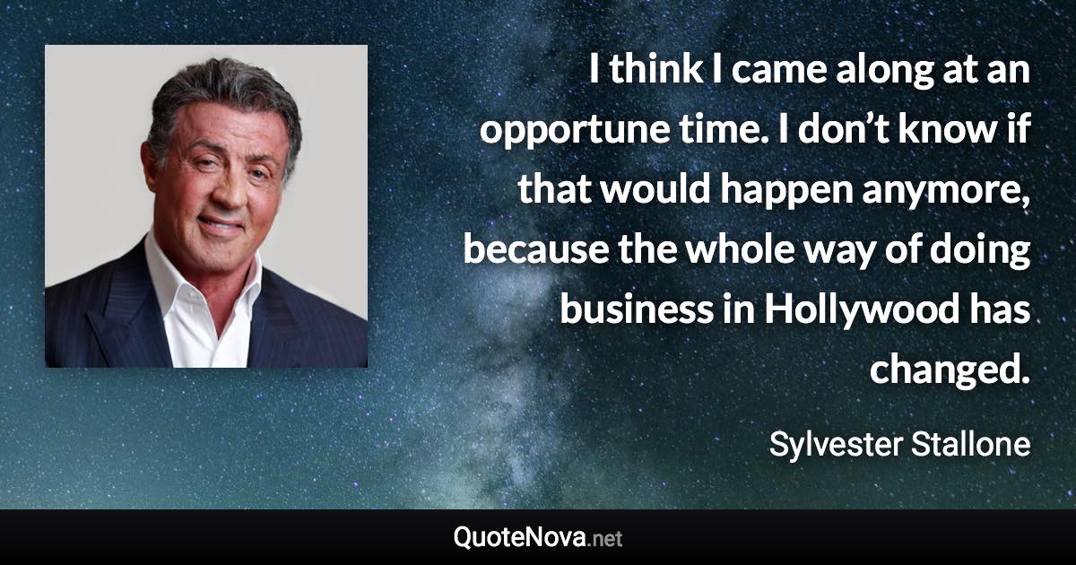 I think I came along at an opportune time. I don’t know if that would happen anymore, because the whole way of doing business in Hollywood has changed. - Sylvester Stallone quote