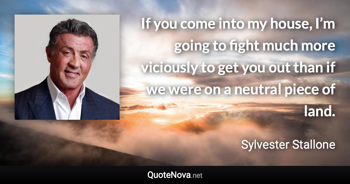 If you come into my house, I’m going to fight much more viciously to get you out than if we were on a neutral piece of land. - Sylvester Stallone quote