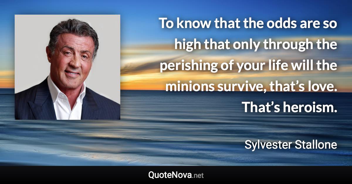 To know that the odds are so high that only through the perishing of your life will the minions survive, that’s love. That’s heroism. - Sylvester Stallone quote