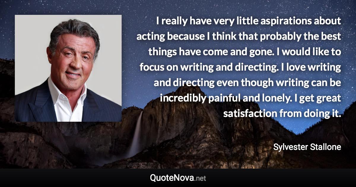 I really have very little aspirations about acting because I think that probably the best things have come and gone. I would like to focus on writing and directing. I love writing and directing even though writing can be incredibly painful and lonely. I get great satisfaction from doing it. - Sylvester Stallone quote