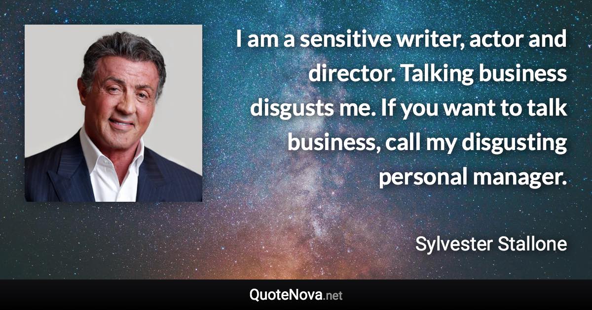 I am a sensitive writer, actor and director. Talking business disgusts me. If you want to talk business, call my disgusting personal manager. - Sylvester Stallone quote