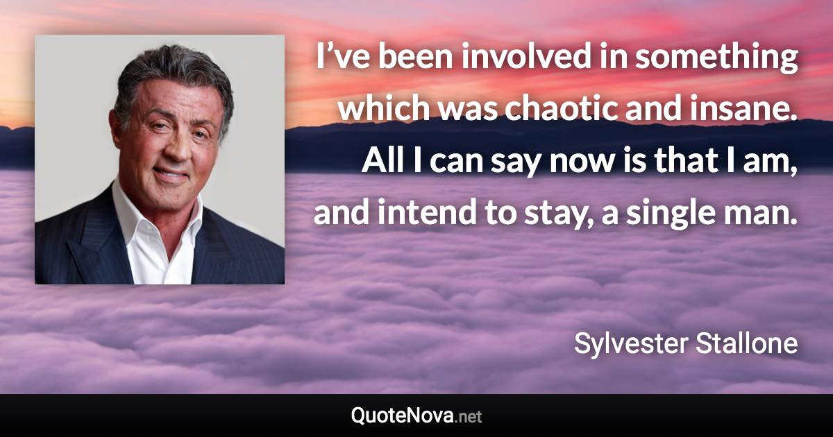 I’ve been involved in something which was chaotic and insane. All I can say now is that I am, and intend to stay, a single man. - Sylvester Stallone quote