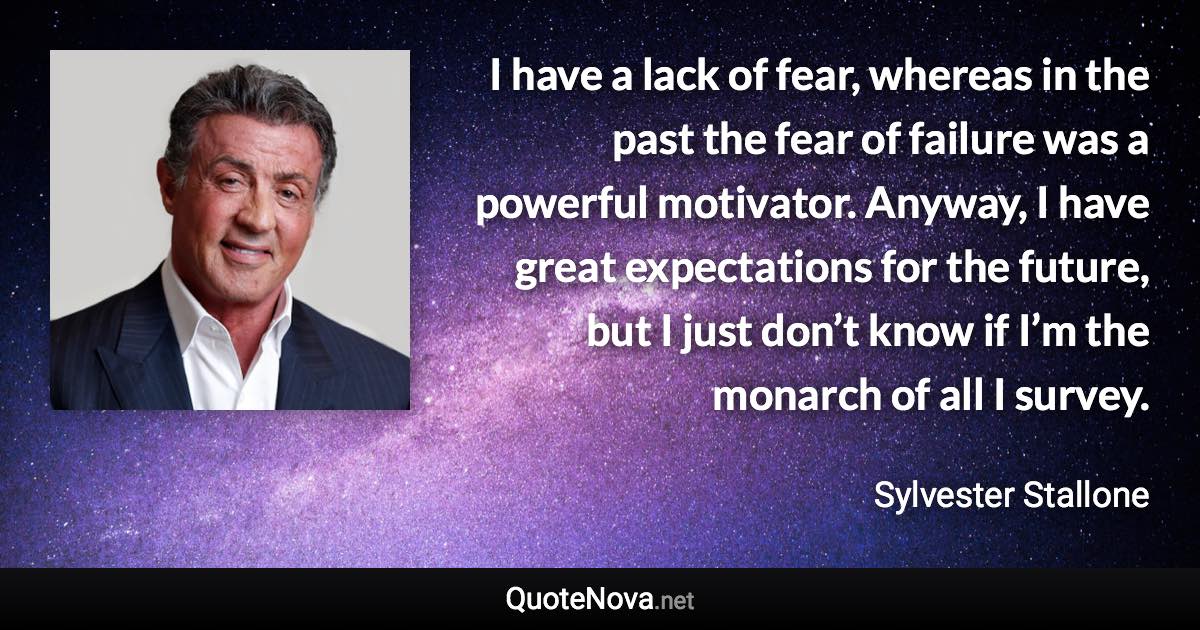 I have a lack of fear, whereas in the past the fear of failure was a powerful motivator. Anyway, I have great expectations for the future, but I just don’t know if I’m the monarch of all I survey. - Sylvester Stallone quote