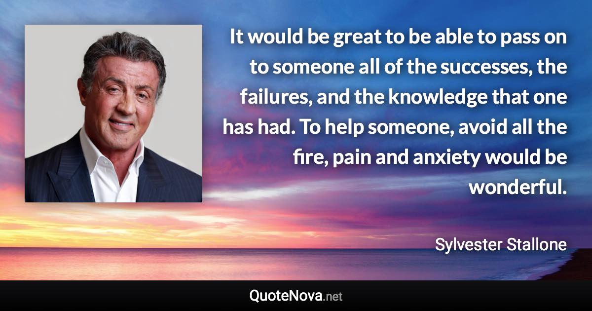 It would be great to be able to pass on to someone all of the successes, the failures, and the knowledge that one has had. To help someone, avoid all the fire, pain and anxiety would be wonderful. - Sylvester Stallone quote