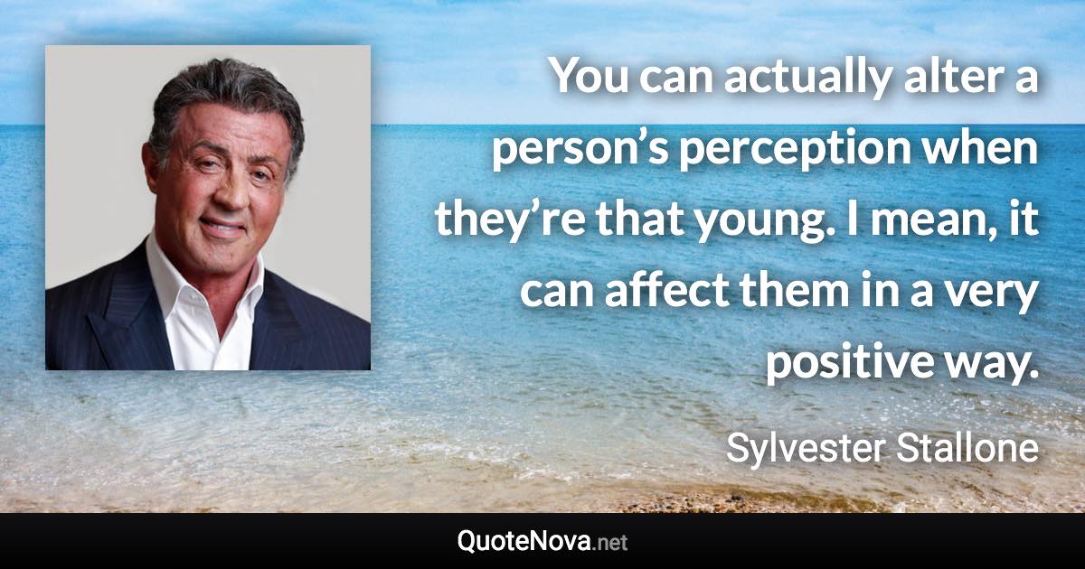 You can actually alter a person’s perception when they’re that young. I mean, it can affect them in a very positive way. - Sylvester Stallone quote