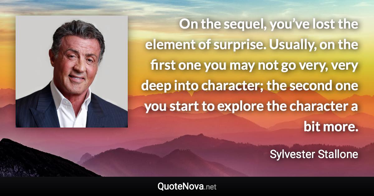 On the sequel, you’ve lost the element of surprise. Usually, on the first one you may not go very, very deep into character; the second one you start to explore the character a bit more. - Sylvester Stallone quote