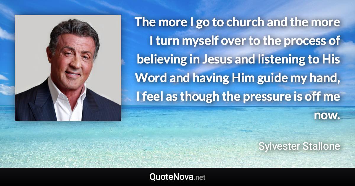 The more I go to church and the more I turn myself over to the process of believing in Jesus and listening to His Word and having Him guide my hand, I feel as though the pressure is off me now. - Sylvester Stallone quote