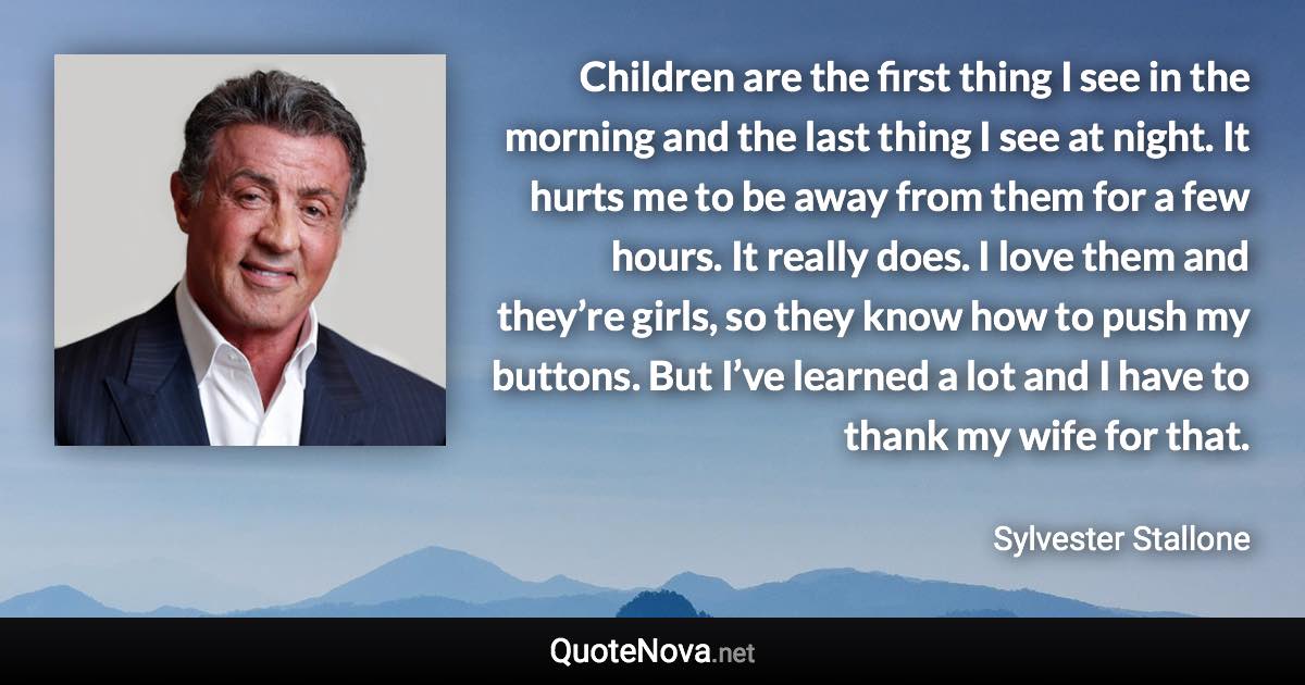 Children are the first thing I see in the morning and the last thing I see at night. It hurts me to be away from them for a few hours. It really does. I love them and they’re girls, so they know how to push my buttons. But I’ve learned a lot and I have to thank my wife for that. - Sylvester Stallone quote