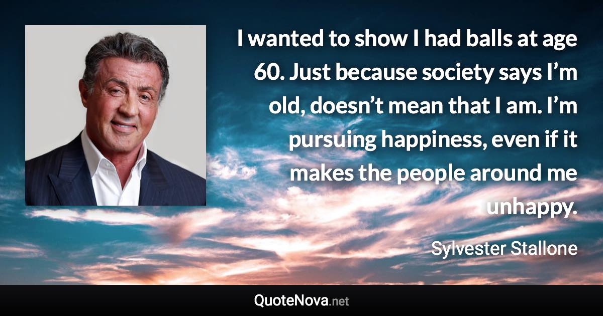 I wanted to show I had balls at age 60. Just because society says I’m old, doesn’t mean that I am. I’m pursuing happiness, even if it makes the people around me unhappy. - Sylvester Stallone quote