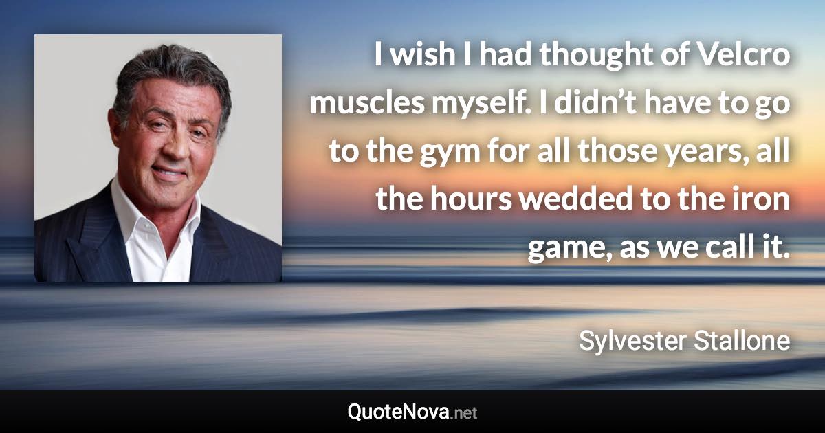 I wish I had thought of Velcro muscles myself. I didn’t have to go to the gym for all those years, all the hours wedded to the iron game, as we call it. - Sylvester Stallone quote