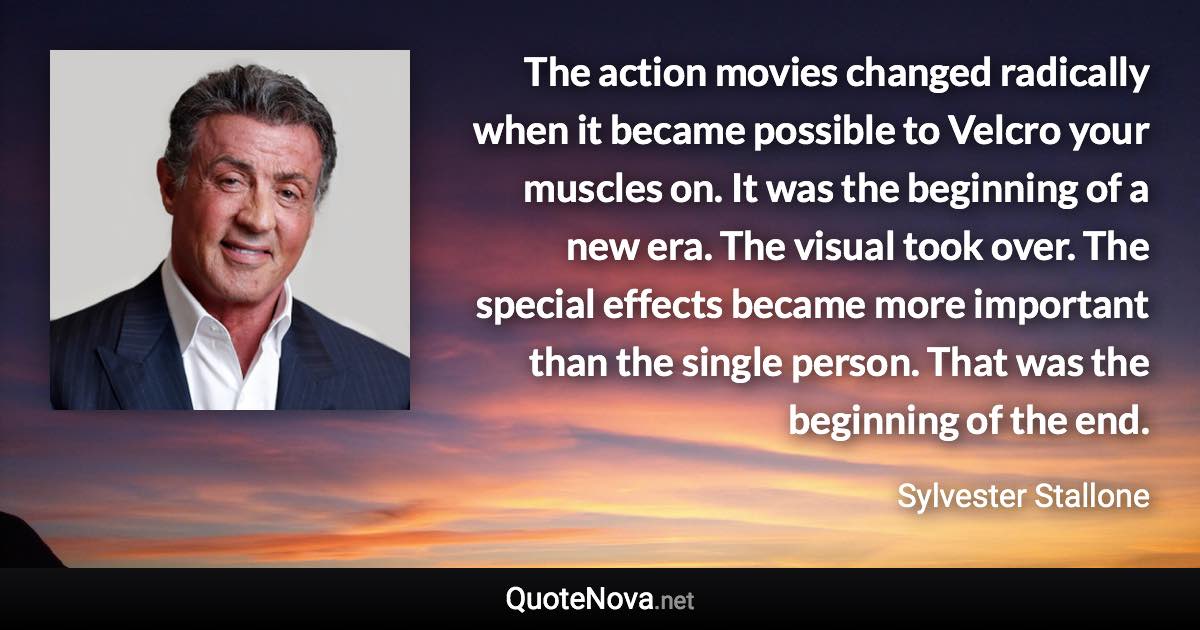 The action movies changed radically when it became possible to Velcro your muscles on. It was the beginning of a new era. The visual took over. The special effects became more important than the single person. That was the beginning of the end. - Sylvester Stallone quote