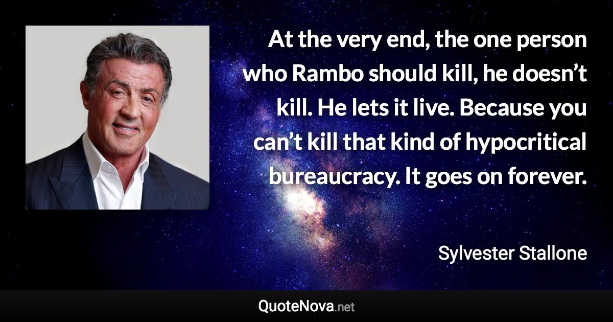 At the very end, the one person who Rambo should kill, he doesn’t kill. He lets it live. Because you can’t kill that kind of hypocritical bureaucracy. It goes on forever. - Sylvester Stallone quote