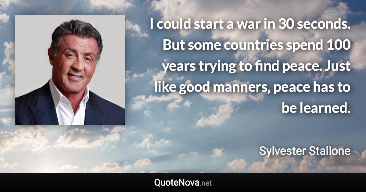 I could start a war in 30 seconds. But some countries spend 100 years trying to find peace. Just like good manners, peace has to be learned. - Sylvester Stallone quote