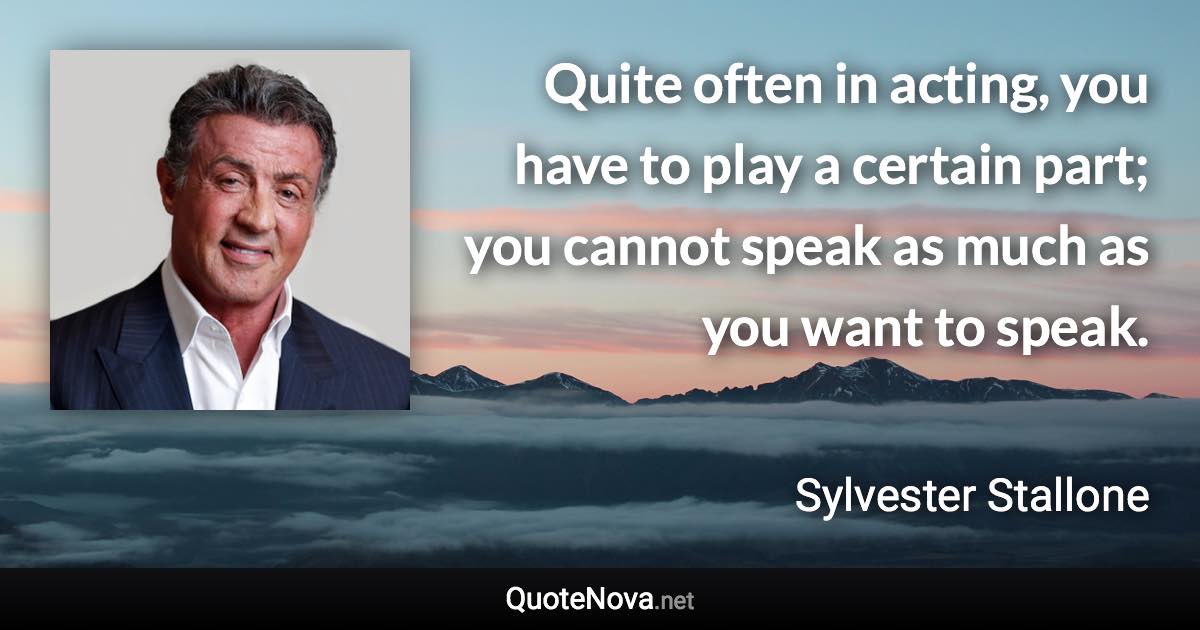 Quite often in acting, you have to play a certain part; you cannot speak as much as you want to speak. - Sylvester Stallone quote