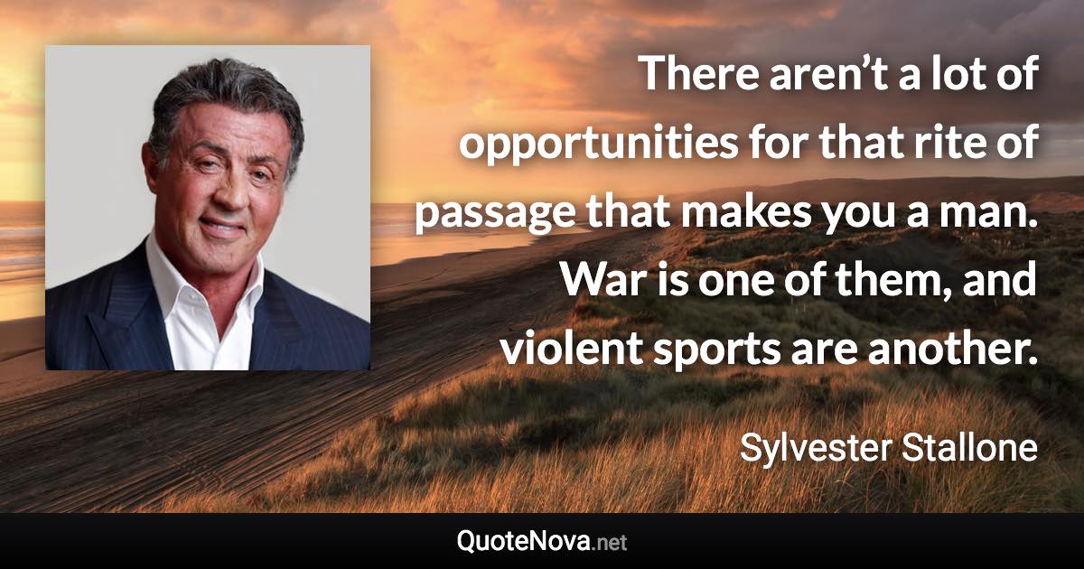 There aren’t a lot of opportunities for that rite of passage that makes you a man. War is one of them, and violent sports are another. - Sylvester Stallone quote